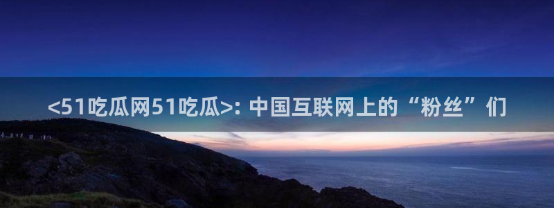 91吃瓜网今日吃瓜入口：<51吃瓜网51吃瓜>: 中国互联网上的“粉丝”们