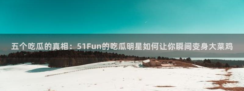 51全网更新最快最全的吃瓜网：五个吃瓜的真相：51Fun的吃瓜明星如何让你瞬间变身大菜鸡