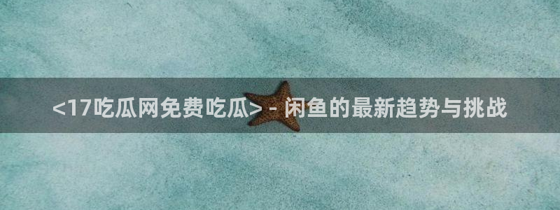1吃瓜：<17吃瓜网免费吃瓜> - 闲鱼的最新趋势与挑战