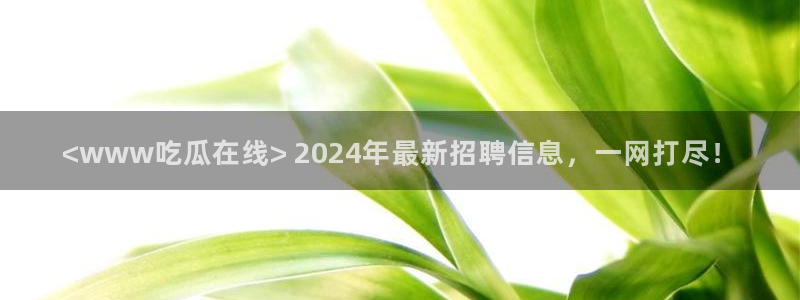 51吃瓜最新吃瓜入口：<www吃瓜在线> 2024年最新招聘信息，一网打尽！