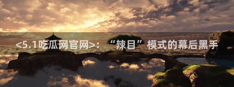 黑料 爆料：<5.1吃瓜网官网>：“辣目”模式的幕后黑手