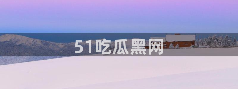 51吃瓜网今日必吃每日大瓜：51吃瓜黑网