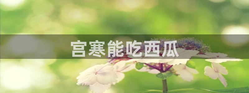 91吃瓜网今日吃瓜入口：宫寒能吃西瓜