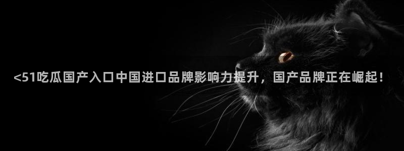 高血糖可以吃茄瓜吗：<51吃瓜国产入口中国进口品牌影响力提升，国产品牌正在崛起！